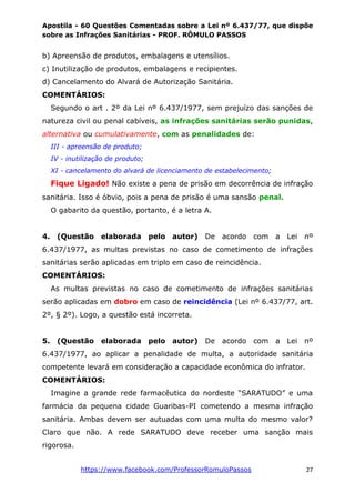 Apostila - 60 Questões Comentadas sobre a Lei nº 6.437/77, que dispõe
sobre as Infrações Sanitárias - PROF. RÔMULO PASSOS
https://www.facebook.com/ProfessorRomuloPassos 27
b) Apreensão de produtos, embalagens e utensílios.
c) Inutilização de produtos, embalagens e recipientes.
d) Cancelamento do Alvará de Autorização Sanitária.
COMENTÁRIOS:
Segundo o art . 2º da Lei nº 6.437/1977, sem prejuízo das sanções de
natureza civil ou penal cabíveis, as infrações sanitárias serão punidas,
alternativa ou cumulativamente, com as penalidades de:
III - apreensão de produto;
IV - inutilização de produto;
XI - cancelamento do alvará de licenciamento de estabelecimento;
Fique Ligado! Não existe a pena de prisão em decorrência de infração
sanitária. Isso é óbvio, pois a pena de prisão é uma sansão penal.
O gabarito da questão, portanto, é a letra A.
4. (Questão elaborada pelo autor) De acordo com a Lei nº
6.437/1977, as multas previstas no caso de cometimento de infrações
sanitárias serão aplicadas em triplo em caso de reincidência.
COMENTÁRIOS:
As multas previstas no caso de cometimento de infrações sanitárias
serão aplicadas em dobro em caso de reincidência (Lei nº 6.437/77, art.
2º, § 2º). Logo, a questão está incorreta.
5. (Questão elaborada pelo autor) De acordo com a Lei nº
6.437/1977, ao aplicar a penalidade de multa, a autoridade sanitária
competente levará em consideração a capacidade econômica do infrator.
COMENTÁRIOS:
Imagine a grande rede farmacêutica do nordeste “SARATUDO” e uma
farmácia da pequena cidade Guaribas-PI cometendo a mesma infração
sanitária. Ambas devem ser autuadas com uma multa do mesmo valor?
Claro que não. A rede SARATUDO deve receber uma sanção mais
rigorosa.
 