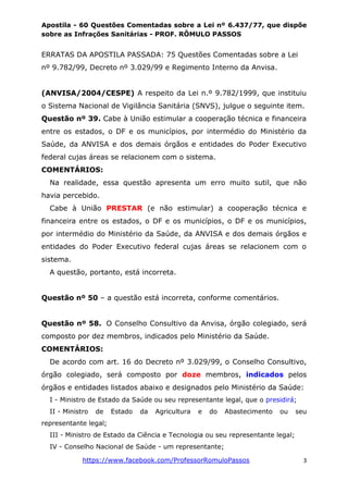 Apostila - 60 Questões Comentadas sobre a Lei nº 6.437/77, que dispõe
sobre as Infrações Sanitárias - PROF. RÔMULO PASSOS
https://www.facebook.com/ProfessorRomuloPassos 3
ERRATAS DA APOSTILA PASSADA: 75 Questões Comentadas sobre a Lei
nº 9.782/99, Decreto nº 3.029/99 e Regimento Interno da Anvisa.
(ANVISA/2004/CESPE) A respeito da Lei n.º 9.782/1999, que instituiu
o Sistema Nacional de Vigilância Sanitária (SNVS), julgue o seguinte item.
Questão nº 39. Cabe à União estimular a cooperação técnica e financeira
entre os estados, o DF e os municípios, por intermédio do Ministério da
Saúde, da ANVISA e dos demais órgãos e entidades do Poder Executivo
federal cujas áreas se relacionem com o sistema.
COMENTÁRIOS:
Na realidade, essa questão apresenta um erro muito sutil, que não
havia percebido.
Cabe à União PRESTAR (e não estimular) a cooperação técnica e
financeira entre os estados, o DF e os municípios, o DF e os municípios,
por intermédio do Ministério da Saúde, da ANVISA e dos demais órgãos e
entidades do Poder Executivo federal cujas áreas se relacionem com o
sistema.
A questão, portanto, está incorreta.
Questão nº 50 – a questão está incorreta, conforme comentários.
Questão nº 58. O Conselho Consultivo da Anvisa, órgão colegiado, será
composto por dez membros, indicados pelo Ministério da Saúde.
COMENTÁRIOS:
De acordo com art. 16 do Decreto nº 3.029/99, o Conselho Consultivo,
órgão colegiado, será composto por doze membros, indicados pelos
órgãos e entidades listados abaixo e designados pelo Ministério da Saúde:
I - Ministro de Estado da Saúde ou seu representante legal, que o presidirá;
II - Ministro de Estado da Agricultura e do Abastecimento ou seu
representante legal;
III - Ministro de Estado da Ciência e Tecnologia ou seu representante legal;
IV - Conselho Nacional de Saúde - um representante;
 