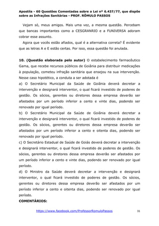 Apostila - 60 Questões Comentadas sobre a Lei nº 6.437/77, que dispõe
sobre as Infrações Sanitárias - PROF. RÔMULO PASSOS
https://www.facebook.com/ProfessorRomuloPassos 31
Vejam só, meus amigos. Mais uma vez, a mesma questão. Percebam
que bancas importantes como a CESGRANRIO e a FUNIVERSA adoram
cobrar esse assunto.
Agora que vocês estão afiados, qual é a alternativa correta? É evidente
que as letras A e E estão certas. Por isso, essa questão foi anulada.
10. (Questão elaborada pelo autor) O estabelecimento farmacêutico
Gama, que recebe recursos públicos de Goiânia para distribuir medicações
à população, cometeu infração sanitária que ensejou na sua intervenção.
Nesse caso hipotético, a conduta a ser adotada é
a) O Secretário Municipal da Saúde de Goiânia deverá decretar a
intervenção e designará interventor, o qual ficará investido de poderes de
gestão. Os sócios, gerentes ou diretores dessa empresa deverão ser
afastados por um período inferior a cento e vinte dias, podendo ser
renovado por igual período.
b) O Secretário Municipal da Saúde de Goiânia deverá decretar a
intervenção e designará interventor, o qual ficará investido de poderes de
gestão. Os sócios, gerentes ou diretores dessa empresa deverão ser
afastados por um período inferior a cento e oitenta dias, podendo ser
renovado por igual período.
c) O Secretário Estadual de Saúde de Goiás deverá decretar a intervenção
e designará interventor, o qual ficará investido de poderes de gestão. Os
sócios, gerentes ou diretores dessa empresa deverão ser afastados por
um período inferior a cento e vinte dias, podendo ser renovado por igual
período.
d) O Ministro da Saúde deverá decretar a intervenção e designará
interventor, o qual ficará investido de poderes de gestão. Os sócios,
gerentes ou diretores dessa empresa deverão ser afastados por um
período inferior a cento e oitenta dias, podendo ser renovado por igual
período.
COMENTÁRIOS:
 
