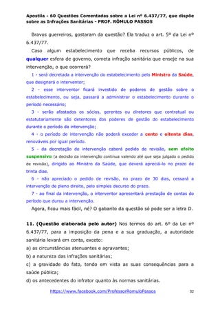 Apostila - 60 Questões Comentadas sobre a Lei nº 6.437/77, que dispõe
sobre as Infrações Sanitárias - PROF. RÔMULO PASSOS
https://www.facebook.com/ProfessorRomuloPassos 32
Bravos guerreiros, gostaram da questão? Ela traduz o art. 5º da Lei nº
6.437/77.
Caso algum estabelecimento que receba recursos públicos, de
qualquer esfera de governo, cometa infração sanitária que enseje na sua
intervenção, o que ocorrerá?
1 - será decretada a intervenção do estabelecimento pelo Ministro da Saúde,
que designará o interventor;
2 - esse interventor ficará investido de poderes de gestão sobre o
estabelecimento, ou seja, passará a administrar o estabelecimento durante o
período necessário;
3 - serão afastados os sócios, gerentes ou diretores que contratual ou
estatutariamente são detentores dos poderes de gestão do estabelecimento
durante o período da intervenção;
4 - o período de intervenção não poderá exceder a cento e oitenta dias,
renováveis por igual período.
5 - da decretação de intervenção caberá pedido de revisão, sem efeito
suspensivo (a decisão da intervenção continua valendo até que seja julgado o pedido
de revisão), dirigido ao Ministro da Saúde, que deverá apreciá-lo no prazo de
trinta dias.
6 - não apreciado o pedido de revisão, no prazo de 30 dias, cessará a
intervenção de pleno direito, pelo simples decurso do prazo.
7 - ao final da intervenção, o interventor apresentará prestação de contas do
período que durou a intervenção.
Agora, ficou mais fácil, né? O gabarito da questão só pode ser a letra D.
11. (Questão elaborada pelo autor) Nos termos do art. 6º da Lei nº
6.437/77, para a imposição da pena e a sua graduação, a autoridade
sanitária levará em conta, exceto:
a) as circunstâncias atenuantes e agravantes;
b) a natureza das infrações sanitárias;
c) a gravidade do fato, tendo em vista as suas consequências para a
saúde pública;
d) os antecedentes do infrator quanto às normas sanitárias.
 