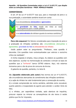 Apostila - 60 Questões Comentadas sobre a Lei nº 6.437/77, que dispõe
sobre as Infrações Sanitárias - PROF. RÔMULO PASSOS
https://www.facebook.com/ProfessorRomuloPassos 33
COMENTÁRIOS:
O art. 6º da Lei nº 6.437/77 reza que, para a imposição da pena e a
sua graduação, a autoridade sanitária levará em conta:
Para não esquecer! Os fatores considerados para imposição de pena e
a graduação de infrações sanitárias são: circunstâncias atenuantes e
agravantes; gravidade do fato e antecedentes do infrator.
Vocês podem estar se perguntando: “Professor, essa questão é
decoreba. Crie questões mais contextualizadas que valorize o raciocínio
crítico da realidade”.
A minha resposta é simples, meus amigos. Eu elaboro as questões com
dois objetivos: auxiliar na memorização do conteúdo e simular os tipos de
questões que a “brilhante” banca CETRO elabora. Aqui, nós estamos
treinamos para o dia da prova do concurso da Anvisa.
O gabarito da questão, portanto, é a letra B.
12. (Questão elaborada pelo autor) Nos termos da Lei nº 6.437/77,
são circunstâncias atenuantes do cometimento das infrações sanitárias:
a) a ação do infrator ter sido fundamental para a consecução do evento;
b) a errada compreensão da norma sanitária, admitida como excusável,
quanto patente a incapacidade do agente para atender o caráter ilícito do
fato;
c) o infrator, por espontânea vontade, após abertura do inquérito,
procurar reparar ou minorar as consequências do ato lesivo à saúde
pública que lhe for imputado;
I
• as circunstâncias atenuantes e agravantes;
II
• a gravidade do fato, tendo em vista as suas
consequências para a saúde pública;
III
• os antecedentes do infrator quanto às normas sanitárias.
 