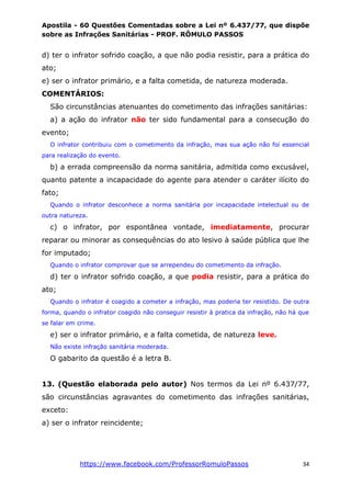 Apostila - 60 Questões Comentadas sobre a Lei nº 6.437/77, que dispõe
sobre as Infrações Sanitárias - PROF. RÔMULO PASSOS
https://www.facebook.com/ProfessorRomuloPassos 34
d) ter o infrator sofrido coação, a que não podia resistir, para a prática do
ato;
e) ser o infrator primário, e a falta cometida, de natureza moderada.
COMENTÁRIOS:
São circunstâncias atenuantes do cometimento das infrações sanitárias:
a) a ação do infrator não ter sido fundamental para a consecução do
evento;
O infrator contribuiu com o cometimento da infração, mas sua ação não foi essencial
para realização do evento.
b) a errada compreensão da norma sanitária, admitida como excusável,
quanto patente a incapacidade do agente para atender o caráter ilícito do
fato;
Quando o infrator desconhece a norma sanitária por incapacidade intelectual ou de
outra natureza.
c) o infrator, por espontânea vontade, imediatamente, procurar
reparar ou minorar as consequências do ato lesivo à saúde pública que lhe
for imputado;
Quando o infrator comprovar que se arrependeu do cometimento da infração.
d) ter o infrator sofrido coação, a que podia resistir, para a prática do
ato;
Quando o infrator é coagido a cometer a infração, mas poderia ter resistido. De outra
forma, quando o infrator coagido não conseguir resistir à pratica da infração, não há que
se falar em crime.
e) ser o infrator primário, e a falta cometida, de natureza leve.
Não existe infração sanitária moderada.
O gabarito da questão é a letra B.
13. (Questão elaborada pelo autor) Nos termos da Lei nº 6.437/77,
são circunstâncias agravantes do cometimento das infrações sanitárias,
exceto:
a) ser o infrator reincidente;
 
