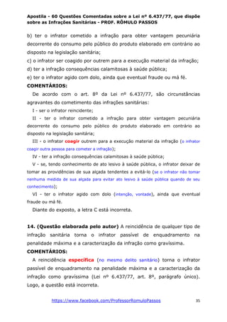 Apostila - 60 Questões Comentadas sobre a Lei nº 6.437/77, que dispõe
sobre as Infrações Sanitárias - PROF. RÔMULO PASSOS
https://www.facebook.com/ProfessorRomuloPassos 35
b) ter o infrator cometido a infração para obter vantagem pecuniária
decorrente do consumo pelo público do produto elaborado em contrário ao
disposto na legislação sanitária;
c) o infrator ser coagido por outrem para a execução material da infração;
d) ter a infração consequências calamitosas à saúde pública;
e) ter o infrator agido com dolo, ainda que eventual fraude ou má fé.
COMENTÁRIOS:
De acordo com o art. 8º da Lei nº 6.437/77, são circunstâncias
agravantes do cometimento das infrações sanitárias:
I - ser o infrator reincidente;
II - ter o infrator cometido a infração para obter vantagem pecuniária
decorrente do consumo pelo público do produto elaborado em contrário ao
disposto na legislação sanitária;
III - o infrator coagir outrem para a execução material da infração (o infrator
coagir outra pessoa para cometer a infração);
IV - ter a infração consequências calamitosas à saúde pública;
V - se, tendo conhecimento de ato lesivo à saúde pública, o infrator deixar de
tomar as providências de sua alçada tendentes a evitá-lo (se o infrator não tomar
nenhuma medida de sua alçada para evitar ato lesivo à saúde pública quando de seu
conhecimento);
VI - ter o infrator agido com dolo (intenção, vontade), ainda que eventual
fraude ou má fé.
Diante do exposto, a letra C está incorreta.
14. (Questão elaborada pelo autor) A reincidência de qualquer tipo de
infração sanitária torna o infrator passível de enquadramento na
penalidade máxima e a caracterização da infração como gravíssima.
COMENTÁRIOS:
A reincidência específica (no mesmo delito sanitário) torna o infrator
passível de enquadramento na penalidade máxima e a caracterização da
infração como gravíssima (Lei nº 6.437/77, art. 8º, parágrafo único).
Logo, a questão está incorreta.
 