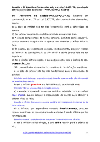 Apostila - 60 Questões Comentadas sobre a Lei nº 6.437/77, que dispõe
sobre as Infrações Sanitárias - PROF. RÔMULO PASSOS
https://www.facebook.com/ProfessorRomuloPassos 37
16. (Prefeitura de Castelo-MG/2007/COMAJ) Levando em
consideração o art. 7º da Lei 6.437/77, são circunstâncias atenuantes,
exceto:
a) A ação do infrator não ter sido fundamental para a consecução do
evento.
b) Ser infrator secundário, e a falta cometida, de natureza leve.
c) A errada compreensão da norma sanitária, admitida como escusável,
quanto patente a incapacidade do agente para entender o caráter ilícito do
fato.
d) O infrator, por espontânea vontade, imediatamente, procurar reparar
ou minorar as consequências do ato lesivo à saúde pública que lhe for
imputado.
e) Ter o infrator sofrido coação, a que podia resistir, para a prática do ato.
COMENTÁRIOS:
São circunstâncias atenuantes do cometimento das infrações sanitárias:
a) a ação do infrator não ter sido fundamental para a consecução do
evento;
O infrator contribuiu com o cometimento da infração, mas sua ação não foi essencial
para realização do evento.
b) ser o infrator primário, e a falta cometida, de natureza leve;
O infrator não ter antecedentes de infração sanitária.
c) a errada compreensão da norma sanitária, admitida como excusável
(que afasta), quanto patente a incapacidade do agente para atender o
caráter ilícito do fato;
Quando o infrator desconhece a norma sanitária por incapacidade intelectual ou de
outra natureza.
d) o infrator, por espontânea vontade, imediatamente, procurar
reparar ou minorar as consequências do ato lesivo à saúde pública que lhe
for imputado;
Quando o infrator comprovar que se arrependeu do cometimento da infração.
e) ter o infrator sofrido coação, a que podia resistir, para a prática do
ato;
 