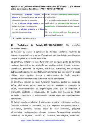 Apostila - 60 Questões Comentadas sobre a Lei nº 6.437/77, que dispõe
sobre as Infrações Sanitárias - PROF. RÔMULO PASSOS
https://www.facebook.com/ProfessorRomuloPassos 40
imediatamente, procurar reparar ou
minorar as consequências do ato lesivo à
saúde pública que lhe for imputado;
IV - ter o infrator sofrido coação, a que
podia resistir, para a prática do ato;
V - ser o infrator primário, e a falta
cometida, de natureza leve.
IV - ter a infração consequências calamitosas
à saúde pública;
V - se, tendo conhecimento de ato lesivo à
saúde pública, o infrator deixar de tomar as
providências de sua alçada tendentes a evitá-
lo;
VI - ter o infrator agido com dolo, ainda que
eventual fraude ou má fé.
A questão está incorreta.
19. (Prefeitura de Castelo-MG/2007/COMAJ) São infrações
sanitárias, exceto:
a) Realizar ou ajudar a aplicação de medidas sanitárias relativas às
doenças transmissíveis e ao sacrifício de animais domésticos considerados
perigosos pelas autoridades sanitárias.
b) Construir, instalar ou fazer funcionar, em qualquer parte do território
nacional, laboratórios de produção de medicamentos, drogas, insumos,
cosméticos, produtos de higiene, dietéticos, correlatos, ou quaisquer
outros estabelecimentos que fabriquem alimentos que interessem à saúde
pública, sem registro, licença e autorizações do órgão sanitário
competente ou contrariando as normas legais pertinentes.
c) Construir, instalar ou fazer funcionar hospitais, postos ou casas de
saúde, clínicas em geral, casas de repouso, serviços ou unidades de
saúde, estabelecimentos ou organizações afins, que se dediquem à
promoção, proteção e recuperação da saúde, sem licença do órgão
sanitário competente ou contrariando normas legais ou regulamentares
pertinentes.
d) Extrair, produzir, fabricar, transformar, preparar, manipular, purificar,
fracionar, embalar ou reembalar, importar, exportar, armazenar, expedir,
transportar, comprar, vender, ceder ou usar alimentos, produtos
alimentícios, medicamentos, drogas, insumos farmacêuticos, produtos
dietéticos, de higiene, cosméticos, correlatos, embalagens, saneantes,
 