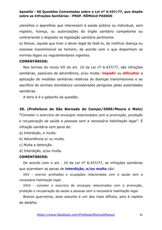Apostila - 60 Questões Comentadas sobre a Lei nº 6.437/77, que dispõe
sobre as Infrações Sanitárias - PROF. RÔMULO PASSOS
https://www.facebook.com/ProfessorRomuloPassos 41
utensílios e aparelhos que interessem à saúde pública ou individual, sem
registro, licença, ou autorizações do órgão sanitário competente ou
contrariando o disposto na legislação sanitária pertinente.
e) Deixar, aquele que tiver o dever legal de fazê-lo, de notificar doença ou
zoonose transmissível ao homem, de acordo com o que disponham as
normas legais ou regulamentares vigentes.
COMENTÁRIOS:
Nos termos do inciso VII do art. 10 da Lei nº 6.437/77, são infrações
sanitárias, passíveis de advertência, e/ou multa: impedir ou dificultar a
aplicação de medidas sanitárias relativas às doenças transmissíveis e ao
sacrifício de animais domésticos considerados perigosos pelas autoridades
sanitárias.
A letra A é o gabarito da questão.
20. (Prefeitura de São Bernado do Campo/2009/Moura e Melo)
“Cometer o exercício de encargos relacionados com a promoção, proteção
e recuperação da saúde a pessoas sem a necessária habilitação legal”. É
infração sanitária com pena de:
a) Interdição, e multa.
b) Advertência e/ ou multa.
c) Multa e detenção.
d) Interdição, e/ou multa.
COMENTÁRIOS:
De acordo com o art . 10 da Lei nº 6.437/77, as infrações sanitárias
que acarretam as penas de interdição, e/ou multa são:
XXV - exercer profissões e ocupações relacionadas com a saúde sem a
necessária habilitação legal;
XXVI - cometer o exercício de encargos relacionados com a promoção,
proteção e recuperação da saúde a pessoas sem a necessária habilitação legal.
Bravos guerreiros, esse assunto é um dos mais difíceis, pois é repleto
de detalhe.
 
