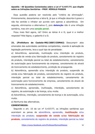 Apostila - 60 Questões Comentadas sobre a Lei nº 6.437/77, que dispõe
sobre as Infrações Sanitárias - PROF. RÔMULO PASSOS
https://www.facebook.com/ProfessorRomuloPassos 42
Essa questão poderia ser resolvida pelo “critério da eliminação”.
Primeiramente, descartamos a letra B, já que a infração descrita é grave e
não faz sentido o infrator ser punido com apenas a advertência. Em
seguida, eliminamos a alternativa C, pois detenção não é uma infração
sanitária, mas sim uma sanção penal.
Ficou mais fácil agora, né? Entre as letras A e D, qual é a melhor
resposta? Pela lógica, o gabarito é a D.
21. (Prefeitura de Castelo-MG/2007/COMAJ) Descumprir atos
emanados das autoridades sanitárias competentes, visando à aplicação da
legislação pertinente, leva a qual tipo de penalidade:
a) Advertência, apreensão, inutilização e/ou interdição do produto,
suspensão de venda e/ou fabricação do produto, cancelamento do registro
do produto, interdição parcial ou total do estabelecimento; cancelamento
de autorização para funcionamento da empresa, cancelamento do alvará
de licenciamento do estabelecimento, proibição de propaganda.
b) Advertência, apreensão e/ou interdição do produto, suspensão de
venda e/ou fabricação de produto, cancelamento do registro do produto,
interdição parcial ou total do estabelecimento, cancelamento de
autorização para funcionamento da empresa, cancelamento do alvará de
licenciamento do estabelecimento.
c) Advertência, apreensão, inutilização, interdição, cancelamento do
registro, da autorização e da licença, e/ou multa.
d) Advertência, interdição, cancelamento de licença e de autorização, e/ou
multa.
e) Nenhuma das alternativas.
COMENTÁRIOS:
Segundo o art. 10 da Lei nº 6.437/77, as infrações sanitárias que
acarretam as penas de advertência, apreensão, inutilização e/ou
interdição do produto; suspensão de venda e/ou fabricação do
produto, cancelamento do registro do produto; interdição parcial ou total
 