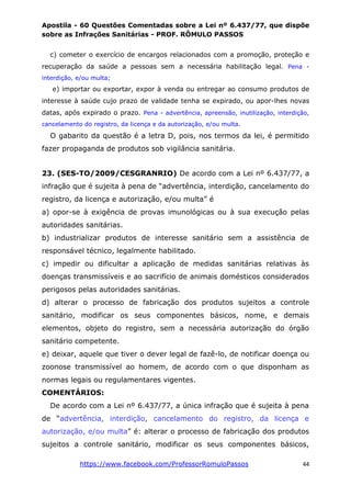 Apostila - 60 Questões Comentadas sobre a Lei nº 6.437/77, que dispõe
sobre as Infrações Sanitárias - PROF. RÔMULO PASSOS
https://www.facebook.com/ProfessorRomuloPassos 44
c) cometer o exercício de encargos relacionados com a promoção, proteção e
recuperação da saúde a pessoas sem a necessária habilitação legal. Pena -
interdição, e/ou multa;
e) importar ou exportar, expor à venda ou entregar ao consumo produtos de
interesse à saúde cujo prazo de validade tenha se expirado, ou apor-lhes novas
datas, após expirado o prazo. Pena - advertência, apreensão, inutilização, interdição,
cancelamento do registro, da licença e da autorização, e/ou multa.
O gabarito da questão é a letra D, pois, nos termos da lei, é permitido
fazer propaganda de produtos sob vigilância sanitária.
23. (SES-TO/2009/CESGRANRIO) De acordo com a Lei nº 6.437/77, a
infração que é sujeita à pena de “advertência, interdição, cancelamento do
registro, da licença e autorização, e/ou multa” é
a) opor-se à exigência de provas imunológicas ou à sua execução pelas
autoridades sanitárias.
b) industrializar produtos de interesse sanitário sem a assistência de
responsável técnico, legalmente habilitado.
c) impedir ou dificultar a aplicação de medidas sanitárias relativas às
doenças transmissíveis e ao sacrifício de animais domésticos considerados
perigosos pelas autoridades sanitárias.
d) alterar o processo de fabricação dos produtos sujeitos a controle
sanitário, modificar os seus componentes básicos, nome, e demais
elementos, objeto do registro, sem a necessária autorização do órgão
sanitário competente.
e) deixar, aquele que tiver o dever legal de fazê-lo, de notificar doença ou
zoonose transmissível ao homem, de acordo com o que disponham as
normas legais ou regulamentares vigentes.
COMENTÁRIOS:
De acordo com a Lei nº 6.437/77, a única infração que é sujeita à pena
de “advertência, interdição, cancelamento do registro, da licença e
autorização, e/ou multa” é: alterar o processo de fabricação dos produtos
sujeitos a controle sanitário, modificar os seus componentes básicos,
 