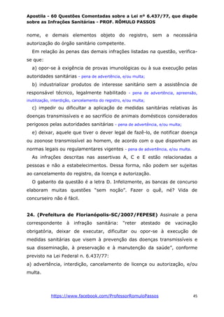 Apostila - 60 Questões Comentadas sobre a Lei nº 6.437/77, que dispõe
sobre as Infrações Sanitárias - PROF. RÔMULO PASSOS
https://www.facebook.com/ProfessorRomuloPassos 45
nome, e demais elementos objeto do registro, sem a necessária
autorização do órgão sanitário competente.
Em relação às penas das demais infrações listadas na questão, verifica-
se que:
a) opor-se à exigência de provas imunológicas ou à sua execução pelas
autoridades sanitárias - pena de advertência, e/ou multa;
b) industrializar produtos de interesse sanitário sem a assistência de
responsável técnico, legalmente habilitado - pena de advertência, apreensão,
inutilização, interdição, cancelamento do registro, e/ou multa;
c) impedir ou dificultar a aplicação de medidas sanitárias relativas às
doenças transmissíveis e ao sacrifício de animais domésticos considerados
perigosos pelas autoridades sanitárias - pena de advertência, e/ou multa;
e) deixar, aquele que tiver o dever legal de fazê-lo, de notificar doença
ou zoonose transmissível ao homem, de acordo com o que disponham as
normas legais ou regulamentares vigentes - pena de advertência, e/ou multa.
As infrações descritas nas assertivas A, C e E estão relacionadas a
pessoas e não a estabelecimentos. Dessa forma, não podem ser sujeitas
ao cancelamento do registro, da licença e autorização.
O gabarito da questão é a letra D. Infelizmente, as bancas de concurso
elaboram muitas questões “sem noção”. Fazer o quê, né? Vida de
concurseiro não é fácil.
24. (Prefeitura de Florianópolis-SC/2007/FEPESE) Assinale a pena
correspondente à infração sanitária: “reter atestado de vacinação
obrigatória, deixar de executar, dificultar ou opor-se à execução de
medidas sanitárias que visem à prevenção das doenças transmissíveis e
sua disseminação, à preservação e à manutenção da saúde”, conforme
previsto na Lei Federal n. 6.437/77:
a) advertência, interdição, cancelamento de licença ou autorização, e/ou
multa.
 