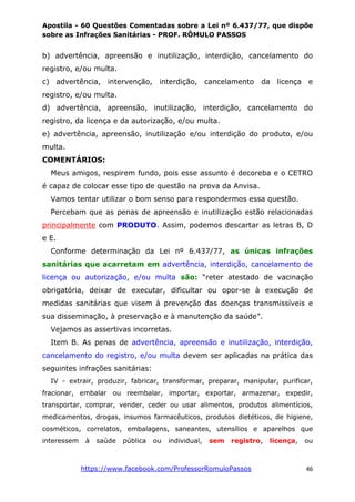Apostila - 60 Questões Comentadas sobre a Lei nº 6.437/77, que dispõe
sobre as Infrações Sanitárias - PROF. RÔMULO PASSOS
https://www.facebook.com/ProfessorRomuloPassos 46
b) advertência, apreensão e inutilização, interdição, cancelamento do
registro, e/ou multa.
c) advertência, intervenção, interdição, cancelamento da licença e
registro, e/ou multa.
d) advertência, apreensão, inutilização, interdição, cancelamento do
registro, da licença e da autorização, e/ou multa.
e) advertência, apreensão, inutilização e/ou interdição do produto, e/ou
multa.
COMENTÁRIOS:
Meus amigos, respirem fundo, pois esse assunto é decoreba e o CETRO
é capaz de colocar esse tipo de questão na prova da Anvisa.
Vamos tentar utilizar o bom senso para respondermos essa questão.
Percebam que as penas de apreensão e inutilização estão relacionadas
principalmente com PRODUTO. Assim, podemos descartar as letras B, D
e E.
Conforme determinação da Lei nº 6.437/77, as únicas infrações
sanitárias que acarretam em advertência, interdição, cancelamento de
licença ou autorização, e/ou multa são: “reter atestado de vacinação
obrigatória, deixar de executar, dificultar ou opor-se à execução de
medidas sanitárias que visem à prevenção das doenças transmissíveis e
sua disseminação, à preservação e à manutenção da saúde”.
Vejamos as assertivas incorretas.
Item B. As penas de advertência, apreensão e inutilização, interdição,
cancelamento do registro, e/ou multa devem ser aplicadas na prática das
seguintes infrações sanitárias:
IV - extrair, produzir, fabricar, transformar, preparar, manipular, purificar,
fracionar, embalar ou reembalar, importar, exportar, armazenar, expedir,
transportar, comprar, vender, ceder ou usar alimentos, produtos alimentícios,
medicamentos, drogas, insumos farmacêuticos, produtos dietéticos, de higiene,
cosméticos, correlatos, embalagens, saneantes, utensílios e aparelhos que
interessem à saúde pública ou individual, sem registro, licença, ou
 