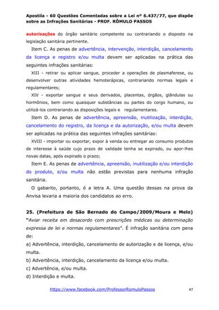 Apostila - 60 Questões Comentadas sobre a Lei nº 6.437/77, que dispõe
sobre as Infrações Sanitárias - PROF. RÔMULO PASSOS
https://www.facebook.com/ProfessorRomuloPassos 47
autorizações do órgão sanitário competente ou contrariando o disposto na
legislação sanitária pertinente.
Item C. As penas de advertência, intervenção, interdição, cancelamento
da licença e registro e/ou multa devem ser aplicadas na prática das
seguintes infrações sanitárias:
XIII - retirar ou aplicar sangue, proceder a operações de plasmaferese, ou
desenvolver outras atividades hemoterápicas, contrariando normas legais e
regulamentares;
XIV - exportar sangue e seus derivados, placentas, órgãos, glândulas ou
hormônios, bem como quaisquer substâncias ou partes do corgo humano, ou
utilizá-los contrariando as disposições legais e regulamentares.
Item D. As penas de advertência, apreensão, inutilização, interdição,
cancelamento do registro, da licença e da autorização, e/ou multa devem
ser aplicadas na prática das seguintes infrações sanitárias:
XVIII - importar ou exportar, expor à venda ou entregar ao consumo produtos
de interesse à saúde cujo prazo de validade tenha se expirado, ou apor-lhes
novas datas, após expirado o prazo;
Item E. As penas de advertência, apreensão, inutilização e/ou interdição
do produto, e/ou multa não estão previstas para nenhuma infração
sanitária.
O gabarito, portanto, é a letra A. Uma questão dessas na prova da
Anvisa levaria a maioria dos candidatos ao erro.
25. (Prefeitura de São Bernado do Campo/2009/Moura e Melo)
“Aviar receita em desacordo com prescrições médicas ou determinação
expressa de lei e normas regulamentares”. É infração sanitária com pena
de:
a) Advertência, interdição, cancelamento de autorização e de licença, e/ou
multa.
b) Advertência, interdição, cancelamento da licença e/ou multa.
c) Advertência, e/ou multa.
d) Interdição e multa.
 
