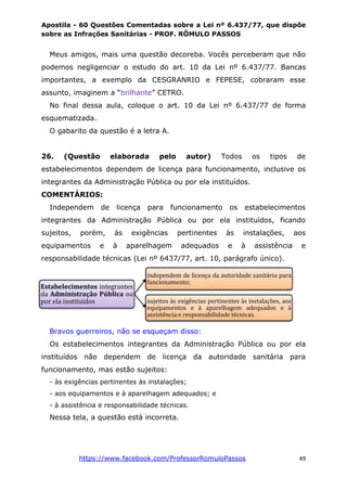 Apostila - 60 Questões Comentadas sobre a Lei nº 6.437/77, que dispõe
sobre as Infrações Sanitárias - PROF. RÔMULO PASSOS
https://www.facebook.com/ProfessorRomuloPassos 49
Meus amigos, mais uma questão decoreba. Vocês perceberam que não
podemos negligenciar o estudo do art. 10 da Lei nº 6.437/77. Bancas
importantes, a exemplo da CESGRANRIO e FEPESE, cobraram esse
assunto, imaginem a “brilhante” CETRO.
No final dessa aula, coloque o art. 10 da Lei nº 6.437/77 de forma
esquematizada.
O gabarito da questão é a letra A.
26. (Questão elaborada pelo autor) Todos os tipos de
estabelecimentos dependem de licença para funcionamento, inclusive os
integrantes da Administração Pública ou por ela instituídos.
COMENTÁRIOS:
Independem de licença para funcionamento os estabelecimentos
integrantes da Administração Pública ou por ela instituídos, ficando
sujeitos, porém, às exigências pertinentes às instalações, aos
equipamentos e à aparelhagem adequados e à assistência e
responsabilidade técnicas (Lei nº 6437/77, art. 10, parágrafo único).
Bravos guerreiros, não se esqueçam disso:
Os estabelecimentos integrantes da Administração Pública ou por ela
instituídos não dependem de licença da autoridade sanitária para
funcionamento, mas estão sujeitos:
- às exigências pertinentes às instalações;
- aos equipamentos e à aparelhagem adequados; e
- à assistência e responsabilidade técnicas.
Nessa tela, a questão está incorreta.
Estabelecimentos integrantes
da Administração Pública ou
por ela instituídos
independem de licença da autoridade sanitária para
funcionamento;
sujeitos às exigências pertinentes às instalações, aos
equipamentos e à aparelhagem adequados e à
assistência e responsabilidade técnicas.
 