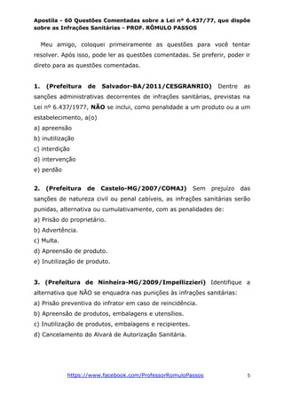 Apostila - 60 Questões Comentadas sobre a Lei nº 6.437/77, que dispõe
sobre as Infrações Sanitárias - PROF. RÔMULO PASSOS
https://www.facebook.com/ProfessorRomuloPassos 5
Meu amigo, coloquei primeiramente as questões para você tentar
resolver. Após isso, pode ler as questões comentadas. Se preferir, poder ir
direto para as questões comentadas.
1. (Prefeitura de Salvador-BA/2011/CESGRANRIO) Dentre as
sanções administrativas decorrentes de infrações sanitárias, previstas na
Lei nº 6.437/1977, NÃO se inclui, como penalidade a um produto ou a um
estabelecimento, a(o)
a) apreensão
b) inutilização
c) interdição
d) intervenção
e) perdão
2. (Prefeitura de Castelo-MG/2007/COMAJ) Sem prejuízo das
sanções de natureza civil ou penal cabíveis, as infrações sanitárias serão
punidas, alternativa ou cumulativamente, com as penalidades de:
a) Prisão do proprietário.
b) Advertência.
c) Multa.
d) Apreensão de produto.
e) Inutilização de produto.
3. (Prefeitura de Ninheira-MG/2009/Impellizzieri) Identifique a
alternativa que NÃO se enquadra nas punições às infrações sanitárias:
a) Prisão preventiva do infrator em caso de reincidência.
b) Apreensão de produtos, embalagens e utensílios.
c) Inutilização de produtos, embalagens e recipientes.
d) Cancelamento do Alvará de Autorização Sanitária.
 