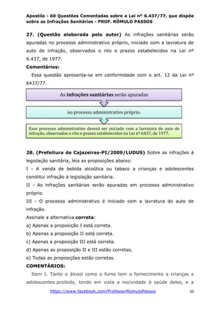 Apostila - 60 Questões Comentadas sobre a Lei nº 6.437/77, que dispõe
sobre as Infrações Sanitárias - PROF. RÔMULO PASSOS
https://www.facebook.com/ProfessorRomuloPassos 50
27. (Questão elaborada pelo autor) As infrações sanitárias serão
apuradas no processo administrativo próprio, iniciado com a lavratura de
auto de infração, observados o rito e prazos estabelecidos na Lei nº
6.437, de 1977.
Comentários:
Essa questão apresenta-se em conformidade com o art. 12 da Lei nº
6437/77.
28. (Prefeitura de Cajazeiras-PI/2009/LUDUS) Sobre as infrações à
legislação sanitária, leia as proposições abaixo:
I - A venda de bebida alcoólica ou tabaco a crianças e adolescentes
constitui infração à legislação sanitária.
II - As infrações sanitárias serão apuradas em processo administrativo
próprio.
III - O processo administrativo é iniciado com a lavratura do auto de
infração.
Assinale a alternativa correta:
a) Apenas a proposição I está correta.
b) Apenas a proposição II está correta.
c) Apenas a proposição III está correta.
d) Apenas as proposição II e III estão corretas.
e) Todas as proposições estão corretas.
COMENTÁRIOS:
Item I. Tanto o álcool como o fumo tem o fornecimento a crianças e
adolescentes proibido, tendo em vista a nocividade à saúde deles, e a
Esse processo administrativo deverá ser iniciado com a lavratura de auto de
infração, observados o rito e prazos estabelecidos na Lei nº 6437, de 1977.
no processo administrativo próprio.
As infrações sanitárias serão apuradas
 