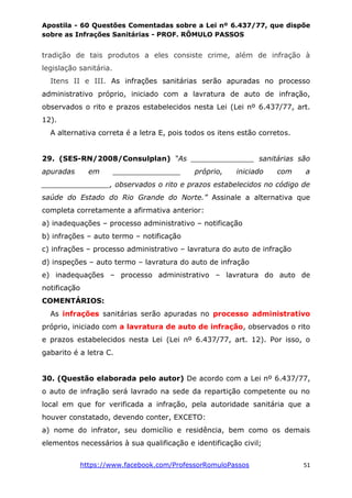 Apostila - 60 Questões Comentadas sobre a Lei nº 6.437/77, que dispõe
sobre as Infrações Sanitárias - PROF. RÔMULO PASSOS
https://www.facebook.com/ProfessorRomuloPassos 51
tradição de tais produtos a eles consiste crime, além de infração à
legislação sanitária.
Itens II e III. As infrações sanitárias serão apuradas no processo
administrativo próprio, iniciado com a lavratura de auto de infração,
observados o rito e prazos estabelecidos nesta Lei (Lei nº 6.437/77, art.
12).
A alternativa correta é a letra E, pois todos os itens estão corretos.
29. (SES-RN/2008/Consulplan) “As ______________ sanitárias são
apuradas em _______________ próprio, iniciado com a
_______________, observados o rito e prazos estabelecidos no código de
saúde do Estado do Rio Grande do Norte.” Assinale a alternativa que
completa corretamente a afirmativa anterior:
a) inadequações – processo administrativo – notificação
b) infrações – auto termo – notificação
c) infrações – processo administrativo – lavratura do auto de infração
d) inspeções – auto termo – lavratura do auto de infração
e) inadequações – processo administrativo – lavratura do auto de
notificação
COMENTÁRIOS:
As infrações sanitárias serão apuradas no processo administrativo
próprio, iniciado com a lavratura de auto de infração, observados o rito
e prazos estabelecidos nesta Lei (Lei nº 6.437/77, art. 12). Por isso, o
gabarito é a letra C.
30. (Questão elaborada pelo autor) De acordo com a Lei nº 6.437/77,
o auto de infração será lavrado na sede da repartição competente ou no
local em que for verificada a infração, pela autoridade sanitária que a
houver constatado, devendo conter, EXCETO:
a) nome do infrator, seu domicílio e residência, bem como os demais
elementos necessários à sua qualificação e identificação civil;
 
