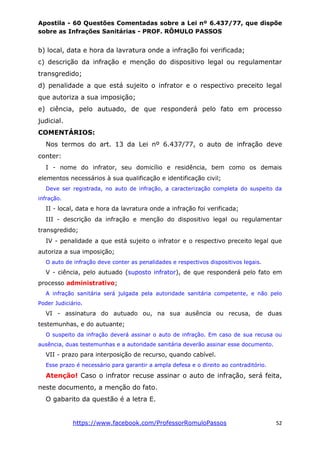 Apostila - 60 Questões Comentadas sobre a Lei nº 6.437/77, que dispõe
sobre as Infrações Sanitárias - PROF. RÔMULO PASSOS
https://www.facebook.com/ProfessorRomuloPassos 52
b) local, data e hora da lavratura onde a infração foi verificada;
c) descrição da infração e menção do dispositivo legal ou regulamentar
transgredido;
d) penalidade a que está sujeito o infrator e o respectivo preceito legal
que autoriza a sua imposição;
e) ciência, pelo autuado, de que responderá pelo fato em processo
judicial.
COMENTÁRIOS:
Nos termos do art. 13 da Lei nº 6.437/77, o auto de infração deve
conter:
I - nome do infrator, seu domicílio e residência, bem como os demais
elementos necessários à sua qualificação e identificação civil;
Deve ser registrada, no auto de infração, a caracterização completa do suspeito da
infração.
II - local, data e hora da lavratura onde a infração foi verificada;
III - descrição da infração e menção do dispositivo legal ou regulamentar
transgredido;
IV - penalidade a que está sujeito o infrator e o respectivo preceito legal que
autoriza a sua imposição;
O auto de infração deve conter as penalidades e respectivos dispositivos legais.
V - ciência, pelo autuado (suposto infrator), de que responderá pelo fato em
processo administrativo;
A infração sanitária será julgada pela autoridade sanitária competente, e não pelo
Poder Judiciário.
VI - assinatura do autuado ou, na sua ausência ou recusa, de duas
testemunhas, e do autuante;
O suspeito da infração deverá assinar o auto de infração. Em caso de sua recusa ou
ausência, duas testemunhas e a autoridade sanitária deverão assinar esse documento.
VII - prazo para interposição de recurso, quando cabível.
Esse prazo é necessário para garantir a ampla defesa e o direito ao contraditório.
Atenção! Caso o infrator recuse assinar o auto de infração, será feita,
neste documento, a menção do fato.
O gabarito da questão é a letra E.
 