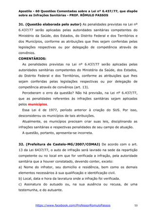 Apostila - 60 Questões Comentadas sobre a Lei nº 6.437/77, que dispõe
sobre as Infrações Sanitárias - PROF. RÔMULO PASSOS
https://www.facebook.com/ProfessorRomuloPassos 53
31. (Questão elaborada pelo autor) As penalidades previstas na Lei nº
6.437/77 serão aplicadas pelas autoridades sanitárias competentes do
Ministério da Saúde, dos Estados, do Distrito Federal e dos Territórios e
dos Municípios, conforme as atribuições que lhes sejam conferidas pelas
legislações respectivas ou por delegação de competência através de
convênios.
COMENTÁRIOS:
As penalidades previstas na Lei nº 6.437/77 serão aplicadas pelas
autoridades sanitárias competentes do Ministério da Saúde, dos Estados,
do Distrito Federal e dos Territórios, conforme as atribuições que lhes
sejam conferidas pelas legislações respectivas ou por delegação de
competência através de convênios (art. 13).
Perceberam o erro da questão? Não há previsão, na Lei nº 6.437/77,
que as penalidades referentes às infrações sanitárias sejam aplicadas
pelos municípios.
Essa Lei é de 1977, período anterior à criação do SUS. Por isso,
desconsiderou os municípios de tais atribuições.
Atualmente, os municípios precisam criar suas leis, disciplinando as
infrações sanitárias e respectivas penalidades de seu campo de atuação.
A questão, portanto, apresenta-se incorreta.
32. (Prefeitura de Castelo-MG/2007/COMAJ) De acordo com o art.
13 da Lei 6437/77, o auto de infração será lavrado na sede da repartição
competente ou no local em que for verificada a infração, pela autoridade
sanitária que a houver constatado, devendo conter, exceto:
a) Nome do infrator, seu domicílio e residência, bem como os demais
elementos necessários à sua qualificação e identificação civil.
b) Local, data e hora da lavratura onde a infração foi verificada.
c) Assinatura do autuado ou, na sua ausência ou recusa, de uma
testemunha, e do autuante.
 