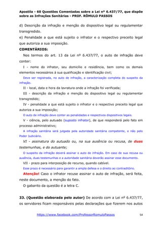 Apostila - 60 Questões Comentadas sobre a Lei nº 6.437/77, que dispõe
sobre as Infrações Sanitárias - PROF. RÔMULO PASSOS
https://www.facebook.com/ProfessorRomuloPassos 54
d) Descrição da infração e menção do dispositivo legal ou regulamentar
transgredido.
e) Penalidade a que está sujeito o infrator e o respectivo preceito legal
que autoriza a sua imposição.
COMENTÁRIOS:
Nos termos do art. 13 da Lei nº 6.437/77, o auto de infração deve
conter:
I - nome do infrator, seu domicílio e residência, bem como os demais
elementos necessários à sua qualificação e identificação civil;
Deve ser registrada, no auto de infração, a caracterização completa do suspeito da
infração.
II - local, data e hora da lavratura onde a infração foi verificada;
III - descrição da infração e menção do dispositivo legal ou regulamentar
transgredido;
IV - penalidade a que está sujeito o infrator e o respectivo preceito legal que
autoriza a sua imposição;
O auto de infração deve conter as penalidades e respectivos dispositivos legais.
V - ciência, pelo autuado (suposto infrator), de que responderá pelo fato em
processo administrativo;
A infração sanitária será julgada pela autoridade sanitária competente, e não pelo
Poder Judiciário.
VI - assinatura do autuado ou, na sua ausência ou recusa, de duas
testemunhas, e do autuante;
O suspeito da infração deverá assinar o auto de infração. Em caso de sua recusa ou
ausência, duas testemunhas e a autoridade sanitária deverão assinar esse documento.
VII - prazo para interposição de recurso, quando cabível.
Esse prazo é necessário para garantir a ampla defesa e o direito ao contraditório.
Atenção! Caso o infrator recuse assinar o auto de infração, será feita,
neste documento, a menção do fato.
O gabarito da questão é a letra C.
33. (Questão elaborada pelo autor) De acordo com a Lei nº 6.437/77,
os servidores ficam responsáveis pelas declarações que fizerem nos autos
 