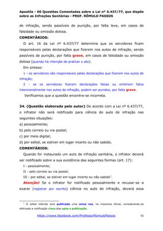 Apostila - 60 Questões Comentadas sobre a Lei nº 6.437/77, que dispõe
sobre as Infrações Sanitárias - PROF. RÔMULO PASSOS
https://www.facebook.com/ProfessorRomuloPassos 55
de infração, sendo passíveis de punição, por falta leve, em casos de
falsidade ou omissão dolosa.
COMENTÁRIOS:
O art. 16 da Lei nº 6.437/77 determina que os servidores ficam
responsáveis pelas declarações que fizerem nos autos de infração, sendo
passíveis de punição, por falta grave, em casos de falsidade ou omissão
dolosa (quando há intenção de praticar o ato).
Em síntese:
1 - os servidores são responsáveis pelas declarações que fizerem nos autos de
infração;
2 - se os servidores fizerem declarações falsas ou omitirem fatos
intencionalmente nos autos de infração, podem ser punidos, por falta grave.
Verificamos que a questão encontra-se incorreta.
34. (Questão elaborada pelo autor) De acordo com a Lei nº 6.437/77,
o infrator não será notificado para ciência do auto de infração nas
seguintes situações:
a) pessoalmente;
b) pelo correio ou via postal;
c) por meio digital;
d) por edital, se estiver em lugar incerto ou não sabido.
COMENTÁRIOS:
Quando for instaurado um auto de infração sanitária, o infrator deverá
ser notificado sobre a sua existência das seguintes formas (art. 17):
I - pessoalmente;
II - pelo correio ou via postal;
III - por edital, se estiver em lugar incerto ou não sabido1
.
Atenção! Se o infrator for notificado pessoalmente e recusar-se a
exarar (registrar por escrito) ciência no auto de infração, deverá essa
1
O edital referido será publicado uma única vez, na imprensa oficial, considerando-se
efetivada a notificação cinco dias após a publicação.
 
