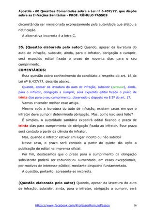 Apostila - 60 Questões Comentadas sobre a Lei nº 6.437/77, que dispõe
sobre as Infrações Sanitárias - PROF. RÔMULO PASSOS
https://www.facebook.com/ProfessorRomuloPassos 56
circunstância ser mencionada expressamente pela autoridade que afetou a
notificação.
A alternativa incorreta é a letra C.
35. (Questão elaborada pelo autor) Quando, apesar da lavratura do
auto de infração, subsistir, ainda, para o infrator, obrigação a cumprir,
será expedido edital fixado o prazo de noventa dias para o seu
cumprimento.
COMENTÁRIOS:
Essa questão cobra conhecimento do candidato a respeito do art. 18 da
Lei nº 6.437/77, descrito abaixo.
Quando, apesar da lavratura do auto de infração, subsistir (perdurar), ainda,
para o infrator, obrigação a cumprir, será expedido edital fixado o prazo de
trinta dias para o seu cumprimento, observado o disposto no § 2º do art. 17.
Vamos entender melhor esse artigo.
Mesmo após a lavratura do auto de infração, existem casos em que o
infrator deve cumprir determinada obrigação. Mas, como isso será feito?
É simples. A autoridade sanitária expedirá edital fixando o prazo de
trinta dias para cumprimento da obrigação fixada ao infrator. Esse prazo
será contado a partir da ciência do infrator.
Mas, quando o infrator estiver em lugar incerto ou não sabido?
Nesse caso, o prazo será contado a partir do quinto dia após a
publicação do edital na imprensa oficial.
Por fim, destacamos que o prazo para o cumprimento da obrigação
subsistente poderá ser reduzido ou aumentado, em casos excepcionais,
por motivos de interesse público, mediante despacho fundamentado.
A questão, portanto, apresenta-se incorreta.
(Questão elaborada pelo autor) Quando, apesar da lavratura do auto
de infração, subsistir, ainda, para o infrator, obrigação a cumprir, será
 