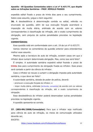 Apostila - 60 Questões Comentadas sobre a Lei nº 6.437/77, que dispõe
sobre as Infrações Sanitárias - PROF. RÔMULO PASSOS
https://www.facebook.com/ProfessorRomuloPassos 57
expedido edital fixado o prazo de trinta dias para o seu cumprimento.
Sobre esse assunto, julgue o item seguinte:
36. A desobediência à determinação contida no edital, referido no
enunciado da questão, além de sua execução forçada acarretará a
imposição de multa diária, arbitrada de acordo com os valores
correspondentes à classificação da infração, até o exato cumprimento da
obrigação, sem prejuízo de outras penalidades previstas na legislação
vigente.
COMENTÁRIOS:
Essa questão está em conformidade com o art. 19 da Lei nº 6.437/77.
Vamos retomar os comentários da questão anterior para entendermos
melhor esse assunto.
Mesmo após a lavratura do auto de infração, existem casos em que o
infrator deve cumprir determinada obrigação. Mas, como isso será feito?
É simples. A autoridade sanitária expedirá edital fixando o prazo de
trinta dias para cumprimento da obrigação fixada ao infrator. Esse prazo
será contado a partir da ciência do infrator.
Caso o infrator se recuse a cumprir a obrigação imposta pela autoridade
sanitária, o que deve ser feito?
A autoridade sanitária, dotada de poder de polícia, deverá:
- promover a execução forçada do infrator; e
- impor multa diária, arbitrada (atribuída, concedida) de acordo com os valores
correspondentes à classificação da infração, até o exato cumprimento da
obrigação.
Essa desobediência do infrator poderá desencadear outras penalidades
previstas na legislação vigente.
A questão apresenta-se correta.
37. (SES-RN/2008/Consulplan) Para que o infrator seja notificado
para ciência do auto de infração, os meios de comunicação utilizados
deverão ser,
EXCETO:
 