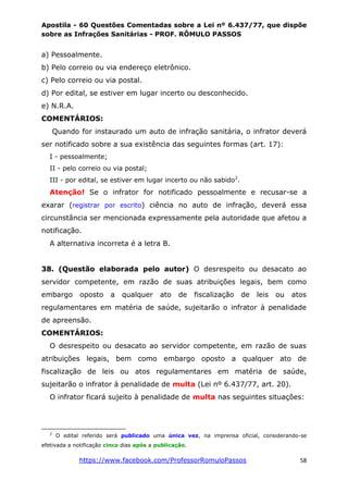 Apostila - 60 Questões Comentadas sobre a Lei nº 6.437/77, que dispõe
sobre as Infrações Sanitárias - PROF. RÔMULO PASSOS
https://www.facebook.com/ProfessorRomuloPassos 58
a) Pessoalmente.
b) Pelo correio ou via endereço eletrônico.
c) Pelo correio ou via postal.
d) Por edital, se estiver em lugar incerto ou desconhecido.
e) N.R.A.
COMENTÁRIOS:
Quando for instaurado um auto de infração sanitária, o infrator deverá
ser notificado sobre a sua existência das seguintes formas (art. 17):
I - pessoalmente;
II - pelo correio ou via postal;
III - por edital, se estiver em lugar incerto ou não sabido2
.
Atenção! Se o infrator for notificado pessoalmente e recusar-se a
exarar (registrar por escrito) ciência no auto de infração, deverá essa
circunstância ser mencionada expressamente pela autoridade que afetou a
notificação.
A alternativa incorreta é a letra B.
38. (Questão elaborada pelo autor) O desrespeito ou desacato ao
servidor competente, em razão de suas atribuições legais, bem como
embargo oposto a qualquer ato de fiscalização de leis ou atos
regulamentares em matéria de saúde, sujeitarão o infrator à penalidade
de apreensão.
COMENTÁRIOS:
O desrespeito ou desacato ao servidor competente, em razão de suas
atribuições legais, bem como embargo oposto a qualquer ato de
fiscalização de leis ou atos regulamentares em matéria de saúde,
sujeitarão o infrator à penalidade de multa (Lei nº 6.437/77, art. 20).
O infrator ficará sujeito à penalidade de multa nas seguintes situações:
2
O edital referido será publicado uma única vez, na imprensa oficial, considerando-se
efetivada a notificação cinco dias após a publicação.
 