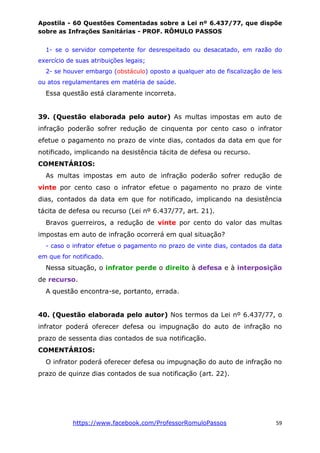 Apostila - 60 Questões Comentadas sobre a Lei nº 6.437/77, que dispõe
sobre as Infrações Sanitárias - PROF. RÔMULO PASSOS
https://www.facebook.com/ProfessorRomuloPassos 59
1- se o servidor competente for desrespeitado ou desacatado, em razão do
exercício de suas atribuições legais;
2- se houver embargo (obstáculo) oposto a qualquer ato de fiscalização de leis
ou atos regulamentares em matéria de saúde.
Essa questão está claramente incorreta.
39. (Questão elaborada pelo autor) As multas impostas em auto de
infração poderão sofrer redução de cinquenta por cento caso o infrator
efetue o pagamento no prazo de vinte dias, contados da data em que for
notificado, implicando na desistência tácita de defesa ou recurso.
COMENTÁRIOS:
As multas impostas em auto de infração poderão sofrer redução de
vinte por cento caso o infrator efetue o pagamento no prazo de vinte
dias, contados da data em que for notificado, implicando na desistência
tácita de defesa ou recurso (Lei nº 6.437/77, art. 21).
Bravos guerreiros, a redução de vinte por cento do valor das multas
impostas em auto de infração ocorrerá em qual situação?
- caso o infrator efetue o pagamento no prazo de vinte dias, contados da data
em que for notificado.
Nessa situação, o infrator perde o direito à defesa e à interposição
de recurso.
A questão encontra-se, portanto, errada.
40. (Questão elaborada pelo autor) Nos termos da Lei nº 6.437/77, o
infrator poderá oferecer defesa ou impugnação do auto de infração no
prazo de sessenta dias contados de sua notificação.
COMENTÁRIOS:
O infrator poderá oferecer defesa ou impugnação do auto de infração no
prazo de quinze dias contados de sua notificação (art. 22).
 