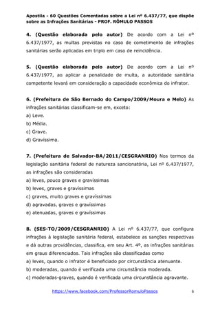 Apostila - 60 Questões Comentadas sobre a Lei nº 6.437/77, que dispõe
sobre as Infrações Sanitárias - PROF. RÔMULO PASSOS
https://www.facebook.com/ProfessorRomuloPassos 6
4. (Questão elaborada pelo autor) De acordo com a Lei nº
6.437/1977, as multas previstas no caso de cometimento de infrações
sanitárias serão aplicadas em triplo em caso de reincidência.
5. (Questão elaborada pelo autor) De acordo com a Lei nº
6.437/1977, ao aplicar a penalidade de multa, a autoridade sanitária
competente levará em consideração a capacidade econômica do infrator.
6. (Prefeitura de São Bernado do Campo/2009/Moura e Melo) As
infrações sanitárias classificam-se em, exceto:
a) Leve.
b) Média.
c) Grave.
d) Gravíssima.
7. (Prefeitura de Salvador-BA/2011/CESGRANRIO) Nos termos da
legislação sanitária federal de natureza sancionatória, Lei nº 6.437/1977,
as infrações são consideradas
a) leves, pouco graves e gravíssimas
b) leves, graves e gravíssimas
c) graves, muito graves e gravíssimas
d) agravadas, graves e gravíssimas
e) atenuadas, graves e gravíssimas
8. (SES-TO/2009/CESGRANRIO) A Lei nº 6.437/77, que configura
infrações à legislação sanitária federal, estabelece as sanções respectivas
e dá outras providências, classifica, em seu Art. 4º, as infrações sanitárias
em graus diferenciados. Tais infrações são classificadas como
a) leves, quando o infrator é beneficiado por circunstância atenuante.
b) moderadas, quando é verificada uma circunstância moderada.
c) moderadas-graves, quando é verificada uma circunstância agravante.
 