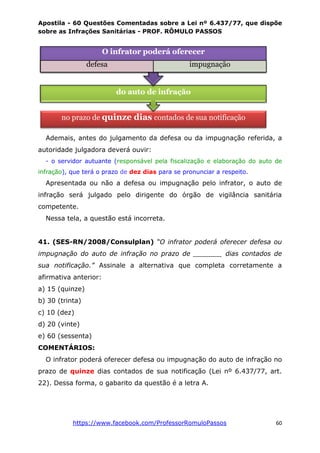Apostila - 60 Questões Comentadas sobre a Lei nº 6.437/77, que dispõe
sobre as Infrações Sanitárias - PROF. RÔMULO PASSOS
https://www.facebook.com/ProfessorRomuloPassos 60
Ademais, antes do julgamento da defesa ou da impugnação referida, a
autoridade julgadora deverá ouvir:
- o servidor autuante (responsável pela fiscalização e elaboração do auto de
infração), que terá o prazo de dez dias para se pronunciar a respeito.
Apresentada ou não a defesa ou impugnação pelo infrator, o auto de
infração será julgado pelo dirigente do órgão de vigilância sanitária
competente.
Nessa tela, a questão está incorreta.
41. (SES-RN/2008/Consulplan) “O infrator poderá oferecer defesa ou
impugnação do auto de infração no prazo de _______ dias contados de
sua notificação.” Assinale a alternativa que completa corretamente a
afirmativa anterior:
a) 15 (quinze)
b) 30 (trinta)
c) 10 (dez)
d) 20 (vinte)
e) 60 (sessenta)
COMENTÁRIOS:
O infrator poderá oferecer defesa ou impugnação do auto de infração no
prazo de quinze dias contados de sua notificação (Lei nº 6.437/77, art.
22). Dessa forma, o gabarito da questão é a letra A.
no prazo de quinze dias contados de sua notificação
do auto de infração
O infrator poderá oferecer
defesa impugnação
 