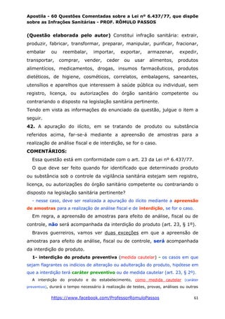 Apostila - 60 Questões Comentadas sobre a Lei nº 6.437/77, que dispõe
sobre as Infrações Sanitárias - PROF. RÔMULO PASSOS
https://www.facebook.com/ProfessorRomuloPassos 61
(Questão elaborada pelo autor) Constitui infração sanitária: extrair,
produzir, fabricar, transformar, preparar, manipular, purificar, fracionar,
embalar ou reembalar, importar, exportar, armazenar, expedir,
transportar, comprar, vender, ceder ou usar alimentos, produtos
alimentícios, medicamentos, drogas, insumos farmacêuticos, produtos
dietéticos, de higiene, cosméticos, correlatos, embalagens, saneantes,
utensílios e aparelhos que interessem à saúde pública ou individual, sem
registro, licença, ou autorizações do órgão sanitário competente ou
contrariando o disposto na legislação sanitária pertinente.
Tendo em vista as informações do enunciado da questão, julgue o item a
seguir.
42. A apuração do ilícito, em se tratando de produto ou substância
referidos acima, far-se-á mediante a apreensão de amostras para a
realização de análise fiscal e de interdição, se for o caso.
COMENTÁRIOS:
Essa questão está em conformidade com o art. 23 da Lei nº 6.437/77.
O que deve ser feito quando for identificado que determinado produto
ou substância sob o controle da vigilância sanitária estejam sem registro,
licença, ou autorizações do órgão sanitário competente ou contrariando o
disposto na legislação sanitária pertinente?
- nesse caso, deve ser realizada a apuração do ilícito mediante a apreensão
de amostras para a realização de análise fiscal e de interdição, se for o caso.
Em regra, a apreensão de amostras para efeito de análise, fiscal ou de
controle, não será acompanhada da interdição do produto (art. 23, § 1º).
Bravos guerreiros, vamos ver duas exceções em que a apreensão de
amostras para efeito de análise, fiscal ou de controle, será acompanhada
da interdição do produto.
1- interdição do produto preventiva (medida cautelar) - os casos em que
sejam flagrantes os indícios de alteração ou adulteração do produto, hipótese em
que a interdição terá caráter preventivo ou de medida cautelar (art. 23, § 2º).
A interdição do produto e do estabelecimento, como medida cautelar (caráter
preventivo), durará o tempo necessário à realização de testes, provas, análises ou outras
 