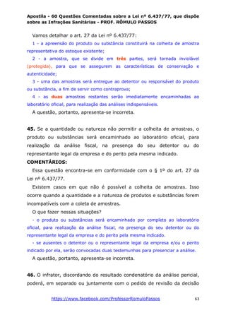 Apostila - 60 Questões Comentadas sobre a Lei nº 6.437/77, que dispõe
sobre as Infrações Sanitárias - PROF. RÔMULO PASSOS
https://www.facebook.com/ProfessorRomuloPassos 63
Vamos detalhar o art. 27 da Lei nº 6.437/77:
1 - a apreensão do produto ou substância constituirá na colheita de amostra
representativa do estoque existente;
2 - a amostra, que se divide em três partes, será tornada inviolável
(protegida), para que se assegurem as características de conservação e
autenticidade;
3 - uma das amostras será entregue ao detentor ou responsável do produto
ou substância, a fim de servir como contraprova;
4 - as duas amostras restantes serão imediatamente encaminhadas ao
laboratório oficial, para realização das análises indispensáveis.
A questão, portanto, apresenta-se incorreta.
45. Se a quantidade ou natureza não permitir a colheita de amostras, o
produto ou substâncias será encaminhado ao laboratório oficial, para
realização da análise fiscal, na presença do seu detentor ou do
representante legal da empresa e do perito pela mesma indicado.
COMENTÁRIOS:
Essa questão encontra-se em conformidade com o § 1º do art. 27 da
Lei nº 6.437/77.
Existem casos em que não é possível a colheita de amostras. Isso
ocorre quando a quantidade e a natureza de produtos e substâncias forem
incompatíveis com a coleta de amostras.
O que fazer nessas situações?
- o produto ou substâncias será encaminhado por completo ao laboratório
oficial, para realização da análise fiscal, na presença do seu detentor ou do
representante legal da empresa e do perito pela mesma indicado.
- se ausentes o detentor ou o representante legal da empresa e/ou o perito
indicado por ela, serão convocadas duas testemunhas para presenciar a análise.
A questão, portanto, apresenta-se incorreta.
46. O infrator, discordando do resultado condenatório da análise pericial,
poderá, em separado ou juntamente com o pedido de revisão da decisão
 