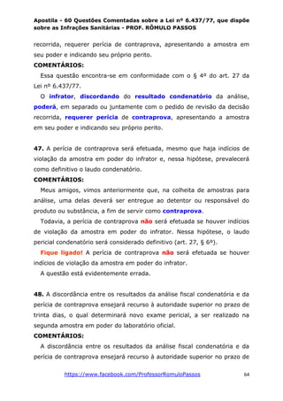 Apostila - 60 Questões Comentadas sobre a Lei nº 6.437/77, que dispõe
sobre as Infrações Sanitárias - PROF. RÔMULO PASSOS
https://www.facebook.com/ProfessorRomuloPassos 64
recorrida, requerer perícia de contraprova, apresentando a amostra em
seu poder e indicando seu próprio perito.
COMENTÁRIOS:
Essa questão encontra-se em conformidade com o § 4º do art. 27 da
Lei nº 6.437/77.
O infrator, discordando do resultado condenatório da análise,
poderá, em separado ou juntamente com o pedido de revisão da decisão
recorrida, requerer perícia de contraprova, apresentando a amostra
em seu poder e indicando seu próprio perito.
47. A perícia de contraprova será efetuada, mesmo que haja indícios de
violação da amostra em poder do infrator e, nessa hipótese, prevalecerá
como definitivo o laudo condenatório.
COMENTÁRIOS:
Meus amigos, vimos anteriormente que, na colheita de amostras para
análise, uma delas deverá ser entregue ao detentor ou responsável do
produto ou substância, a fim de servir como contraprova.
Todavia, a perícia de contraprova não será efetuada se houver indícios
de violação da amostra em poder do infrator. Nessa hipótese, o laudo
pericial condenatório será considerado definitivo (art. 27, § 6º).
Fique ligado! A perícia de contraprova não será efetuada se houver
indícios de violação da amostra em poder do infrator.
A questão está evidentemente errada.
48. A discordância entre os resultados da análise fiscal condenatória e da
perícia de contraprova ensejará recurso à autoridade superior no prazo de
trinta dias, o qual determinará novo exame pericial, a ser realizado na
segunda amostra em poder do laboratório oficial.
COMENTÁRIOS:
A discordância entre os resultados da análise fiscal condenatória e da
perícia de contraprova ensejará recurso à autoridade superior no prazo de
 