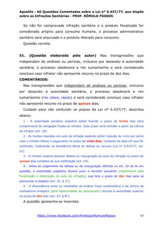 Apostila - 60 Questões Comentadas sobre a Lei nº 6.437/77, que dispõe
sobre as Infrações Sanitárias - PROF. RÔMULO PASSOS
https://www.facebook.com/ProfessorRomuloPassos 67
Se não for comprovada infração sanitária e o produto fiscalizado for
considerado próprio para consumo humano, o processo administrativo
sanitário será arquivado e o produto liberado para consumo.
Questão correta.
51. (Questão elaborada pelo autor) Nas transgressões que
independam de análises ou perícias, inclusive por desacato à autoridade
sanitária, o processo obedecerá a rito sumaríssimo e será considerado
concluso caso infrator não apresente recurso no prazo de dez dias.
COMENTÁRIOS:
Nas transgressões que independam de análises ou perícias, inclusive
por desacato à autoridade sanitária, o processo obedecerá a rito
sumaríssimo (rito célere, rápido) e será considerado concluso caso infrator
não apresente recurso no prazo de quinze dias.
Cuidado para não confundir os prazos da Lei nº 6.437/77, descritos
abaixo:
1 - A autoridade sanitária expedirá edital fixando o prazo de trinta dias para
cumprimento da obrigação fixada ao infrator. Esse prazo será contado a partir da ciência
do infrator (art. 18).
2 - As multas impostas em auto de infração poderão sofrer redução de vinte por cento
caso o infrator efetue o pagamento no prazo de vinte dias, contados da data em que for
notificado, implicando na desistência tácita de defesa ou recurso (Lei nº 6.437/77, art.
21).
3 - O infrator poderá oferecer defesa ou impugnação do auto de infração no prazo de
quinze dias contados de sua notificação (art. 22).
4 - Antes do julgamento da defesa ou da impugnação referida no art. 22 da lei em
questão, a autoridade julgadora deverá ouvir o servidor autuante (responsável pela
fiscalização e elaboração do auto de infração), que terá o prazo de dez dias para se
pronunciar a respeito (art. 22, § 1º).
5 - A discordância entre os resultados da análise fiscal condenatória e da perícia de
contraprova ensejará (dará oportunidade ao prejudicado) recurso à autoridade superior
no prazo de dez dias (art. 27, § 8º).
A questão apresenta-se incorreta.
 
