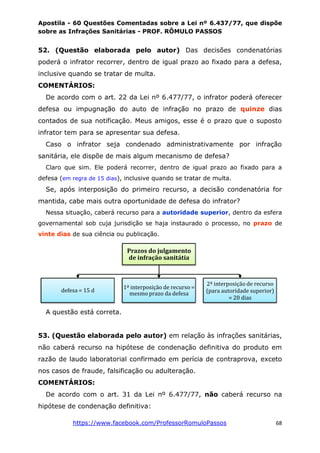 Apostila - 60 Questões Comentadas sobre a Lei nº 6.437/77, que dispõe
sobre as Infrações Sanitárias - PROF. RÔMULO PASSOS
https://www.facebook.com/ProfessorRomuloPassos 68
52. (Questão elaborada pelo autor) Das decisões condenatórias
poderá o infrator recorrer, dentro de igual prazo ao fixado para a defesa,
inclusive quando se tratar de multa.
COMENTÁRIOS:
De acordo com o art. 22 da Lei nº 6.477/77, o infrator poderá oferecer
defesa ou impugnação do auto de infração no prazo de quinze dias
contados de sua notificação. Meus amigos, esse é o prazo que o suposto
infrator tem para se apresentar sua defesa.
Caso o infrator seja condenado administrativamente por infração
sanitária, ele dispõe de mais algum mecanismo de defesa?
Claro que sim. Ele poderá recorrer, dentro de igual prazo ao fixado para a
defesa (em regra de 15 dias), inclusive quando se tratar de multa.
Se, após interposição do primeiro recurso, a decisão condenatória for
mantida, cabe mais outra oportunidade de defesa do infrator?
Nessa situação, caberá recurso para a autoridade superior, dentro da esfera
governamental sob cuja jurisdição se haja instaurado o processo, no prazo de
vinte dias de sua ciência ou publicação.
A questão está correta.
53. (Questão elaborada pelo autor) em relação às infrações sanitárias,
não caberá recurso na hipótese de condenação definitiva do produto em
razão de laudo laboratorial confirmado em perícia de contraprova, exceto
nos casos de fraude, falsificação ou adulteração.
COMENTÁRIOS:
De acordo com o art. 31 da Lei nº 6.477/77, não caberá recurso na
hipótese de condenação definitiva:
Prazos do julgamento
de infração sanitátia
defesa = 15 d
1ª interposição de recurso =
mesmo prazo da defesa
2ª interposição de recurso
(para autoridade superior)
= 20 dias
 