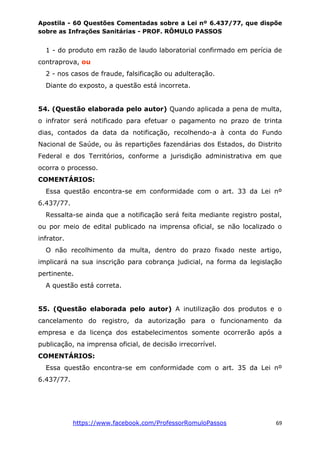 Apostila - 60 Questões Comentadas sobre a Lei nº 6.437/77, que dispõe
sobre as Infrações Sanitárias - PROF. RÔMULO PASSOS
https://www.facebook.com/ProfessorRomuloPassos 69
1 - do produto em razão de laudo laboratorial confirmado em perícia de
contraprova, ou
2 - nos casos de fraude, falsificação ou adulteração.
Diante do exposto, a questão está incorreta.
54. (Questão elaborada pelo autor) Quando aplicada a pena de multa,
o infrator será notificado para efetuar o pagamento no prazo de trinta
dias, contados da data da notificação, recolhendo-a à conta do Fundo
Nacional de Saúde, ou às repartições fazendárias dos Estados, do Distrito
Federal e dos Territórios, conforme a jurisdição administrativa em que
ocorra o processo.
COMENTÁRIOS:
Essa questão encontra-se em conformidade com o art. 33 da Lei nº
6.437/77.
Ressalta-se ainda que a notificação será feita mediante registro postal,
ou por meio de edital publicado na imprensa oficial, se não localizado o
infrator.
O não recolhimento da multa, dentro do prazo fixado neste artigo,
implicará na sua inscrição para cobrança judicial, na forma da legislação
pertinente.
A questão está correta.
55. (Questão elaborada pelo autor) A inutilização dos produtos e o
cancelamento do registro, da autorização para o funcionamento da
empresa e da licença dos estabelecimentos somente ocorrerão após a
publicação, na imprensa oficial, de decisão irrecorrível.
COMENTÁRIOS:
Essa questão encontra-se em conformidade com o art. 35 da Lei nº
6.437/77.
 