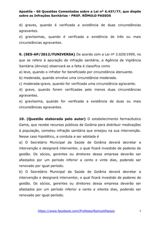 Apostila - 60 Questões Comentadas sobre a Lei nº 6.437/77, que dispõe
sobre as Infrações Sanitárias - PROF. RÔMULO PASSOS
https://www.facebook.com/ProfessorRomuloPassos 7
d) graves, quando é verificada a existência de duas circunstâncias
agravantes.
e) gravíssimas, quando é verificada a existência de três ou mais
circunstâncias agravantes.
9. (SES-AP/2012/FUNIVERSA) De acordo com a Lei nº 3.029/1999, no
que se refere à apuração de infração sanitária, a Agência de Vigilância
Sanitária (Anvisa) observará se a falta é classifica como
a) leve, quando o infrator for beneficiado por circunstância atenuante.
b) moderada, quando envolve uma circunstância moderada.
c) moderada-grave, quando for verificada uma circunstância agravante.
d) grave, quando forem verificadas pelo menos duas circunstâncias
agravantes.
e) gravíssima, quando for verificada a existência de duas ou mais
circunstâncias agravantes.
10. (Questão elaborada pelo autor) O estabelecimento farmacêutico
Gama, que recebe recursos públicos de Goiânia para distribuir medicações
à população, cometeu infração sanitária que ensejou na sua intervenção.
Nesse caso hipotético, a conduta a ser adotada é
a) O Secretário Municipal da Saúde de Goiânia deverá decretar a
intervenção e designará interventor, o qual ficará investido de poderes de
gestão. Os sócios, gerentes ou diretores dessa empresa deverão ser
afastados por um período inferior a cento e vinte dias, podendo ser
renovado por igual período.
b) O Secretário Municipal da Saúde de Goiânia deverá decretar a
intervenção e designará interventor, o qual ficará investido de poderes de
gestão. Os sócios, gerentes ou diretores dessa empresa deverão ser
afastados por um período inferior a cento e oitenta dias, podendo ser
renovado por igual período.
 