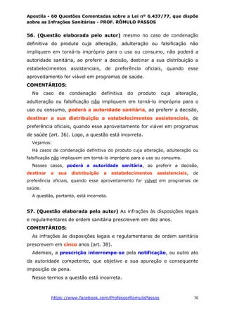 Apostila - 60 Questões Comentadas sobre a Lei nº 6.437/77, que dispõe
sobre as Infrações Sanitárias - PROF. RÔMULO PASSOS
https://www.facebook.com/ProfessorRomuloPassos 70
56. (Questão elaborada pelo autor) mesmo no caso de condenação
definitiva do produto cuja alteração, adulteração ou falsificação não
impliquem em torná-lo impróprio para o uso ou consumo, não poderá a
autoridade sanitária, ao proferir a decisão, destinar a sua distribuição a
estabelecimentos assistenciais, de preferência oficiais, quando esse
aproveitamento for viável em programas de saúde.
COMENTÁRIOS:
No caso de condenação definitiva do produto cuja alteração,
adulteração ou falsificação não impliquem em torná-lo impróprio para o
uso ou consumo, poderá a autoridade sanitária, ao proferir a decisão,
destinar a sua distribuição a estabelecimentos assistenciais, de
preferência oficiais, quando esse aproveitamento for viável em programas
de saúde (art. 36). Logo, a questão está incorreta.
Vejamos:
Há casos de condenação definitiva do produto cuja alteração, adulteração ou
falsificação não impliquem em torná-lo impróprio para o uso ou consumo.
Nesses casos, poderá a autoridade sanitária, ao proferir a decisão,
destinar a sua distribuição a estabelecimentos assistenciais, de
preferência oficiais, quando esse aproveitamento for viável em programas de
saúde.
A questão, portanto, está incorreta.
57. (Questão elaborada pelo autor) As infrações às disposições legais
e regulamentares de ordem sanitária prescrevem em dez anos.
COMENTÁRIOS:
As infrações às disposições legais e regulamentares de ordem sanitária
prescrevem em cinco anos (art. 38).
Ademais, a prescrição interrompe-se pela notificação, ou outro ato
da autoridade competente, que objetive a sua apuração e consequente
imposição de pena.
Nesse termos a questão está incorreta.
 