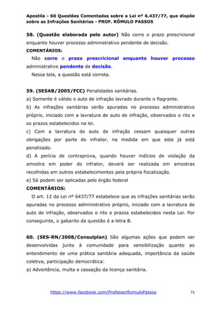 Apostila - 60 Questões Comentadas sobre a Lei nº 6.437/77, que dispõe
sobre as Infrações Sanitárias - PROF. RÔMULO PASSOS
https://www.facebook.com/ProfessorRomuloPassos 71
58. (Questão elaborada pelo autor) Não corre o prazo prescricional
enquanto houver processo administrativo pendente de decisão.
COMENTÁRIOS:
Não corre o prazo prescricional enquanto houver processo
administrativo pendente de decisão.
Nessa tela, a questão está correta.
59. (SESAB/2005/FCC) Penalidades sanitárias.
a) Somente é válido o auto de infração lavrado durante o flagrante.
b) As infrações sanitárias serão apuradas no processo administrativo
próprio, iniciado com a lavratura de auto de infração, observados o rito e
os prazos estabelecidos na lei.
c) Com a lavratura do auto de infração cessam quaisquer outras
obrigações por parte do infrator, na medida em que este já está
penalizado.
d) A perícia de contraprova, quando houver indícios de violação da
amostra em poder do infrator, deverá ser realizada em amostras
recolhidas em outros estabelecimentos pela própria fiscalização.
e) Só podem ser aplicadas pelo órgão federal
COMENTÁRIOS:
O art. 12 da Lei nº 6437/77 estabelece que as infrações sanitárias serão
apuradas no processo administrativo próprio, iniciado com a lavratura de
auto de infração, observados o rito e prazos estabelecidos nesta Lei. Por
conseguinte, o gabarito da questão é a letra B.
60. (SES-RN/2008/Consulplan) São algumas ações que podem ser
desenvolvidas junto à comunidade para sensibilização quanto ao
entendimento de uma prática sanitária adequada, importância da saúde
coletiva, participação democrática:
a) Advertência, multa e cassação da licença sanitária.
 