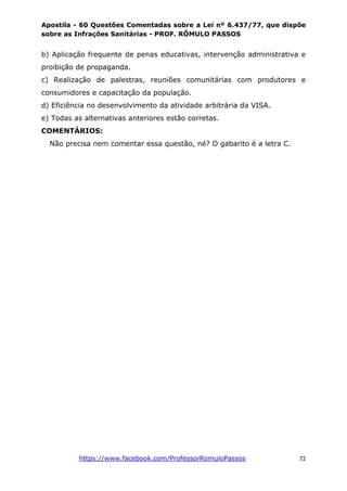 Apostila - 60 Questões Comentadas sobre a Lei nº 6.437/77, que dispõe
sobre as Infrações Sanitárias - PROF. RÔMULO PASSOS
https://www.facebook.com/ProfessorRomuloPassos 72
b) Aplicação frequente de penas educativas, intervenção administrativa e
proibição de propaganda.
c) Realização de palestras, reuniões comunitárias com produtores e
consumidores e capacitação da população.
d) Eficiência no desenvolvimento da atividade arbitrária da VISA.
e) Todas as alternativas anteriores estão corretas.
COMENTÁRIOS:
Não precisa nem comentar essa questão, né? O gabarito é a letra C.
 