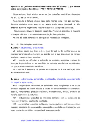 Apostila - 60 Questões Comentadas sobre a Lei nº 6.437/77, que dispõe
sobre as Infrações Sanitárias - PROF. RÔMULO PASSOS
https://www.facebook.com/ProfessorRomuloPassos 73
Meus amigos, listei abaixo as penas das infrações sanitárias, dispostas
no art. 10 da Lei nº 6.437/77.
Recomendo a leitura dessa lista pelo menos uma vez por semana.
Tentem assimilar esse assunto da forma mais lógica possível. No dia
anterior a prova, façam uma leitura cuidadosa. Isso pode ajudá-los.
Adianto que é inviável decorar essa lista. Procurem assimilar o máximo
e sempre utilizem o bom censo na resolução das questões.
Abaixo de cada penalidade, coloquei as respectivas infrações.
Art . 10 - São infrações sanitárias:
1. pena - advertência, e/ou multa;
VI - deixar, aquele que tiver o dever legal de fazê-lo, de notificar doença ou
zoonose transmissível ao homem, de acordo com o que disponham as normas
legais ou regulamentares vigentes.
VII - impedir ou dificultar a aplicação de medidas sanitárias relativas às
doenças transmissíveis e ao sacrifício de animais domésticos considerados
perigosos pelas autoridades sanitárias.
IX - opor-se à exigência de provas imunológicas ou à sua execução pelas
autoridades sanitárias.
2. pena - advertência, apreensão, inutilização, interdição, cancelamento
do registro, e/ou multa;
XVII - reaproveitar vasilhames de saneantes, seus congêneres e de outros
produtos capazes de serem nocivos à saúde, no envasilhamento de alimentos,
bebidas, refrigerantes, produtos dietéticos, medicamentos, drogas, produtos de
higiene, cosméticos e perfumes.
XIX - industrializar produtos de interesse sanitário sem a assistência de
responsável técnico, legalmente habilitado.
XXI - comercializar produtos biológicos, imunoterápicos e outros que exijam
cuidados especiais de conservação, preparação, expedição, ou transporte, sem
observância das condições necessárias à sua preservação.
 