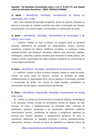Apostila - 60 Questões Comentadas sobre a Lei nº 6.437/77, que dispõe
sobre as Infrações Sanitárias - PROF. RÔMULO PASSOS
https://www.facebook.com/ProfessorRomuloPassos 74
3. pena - advertência, interdição, cancelamento de licença ou
autorização, e/ou multa;
VIII - reter atestado de vacinação obrigatória, deixar de executar, dificultar ou
opor-se à execução de medidas sanitárias que visem à prevenção das doenças
transmissíveis e sua disseminação, à preservação e à manutenção da saúde.
4. pena - advertência, interdição, cancelamento de autorização e de
licença, e/ou multa.
I - construir, instalar ou fazer funcionar, em qualquer parte do território
nacional, laboratórios de produção de medicamentos, drogas, insumos,
cosméticos, produtos de higiene, dietéticos, correlatos, ou quaisquer outros
estabelecimentos que fabriquem alimentos, aditivos para alimentos, bebidas,
embalagens, saneantes e demais produtos que interessem à saúde pública, sem
registro, licença e autorizações do órgão sanitário competente ou contrariando as
normas legais pertinentes.
5. pena - advertência, interdição, cancelamento da licença e/ou multa.
II - construir, instalar ou fazer funcionar hospitais, postos ou casas de saúde,
clínicas em geral, casas de repouso, serviços ou unidades de saúde,
estabelecimentos ou organizações afins, que se dediquem à promoção, proteção
e recuperação da saúde, sem licença do órgão sanitário competente ou
contrariando normas legais e regulamentares pertinentes.
6. Pena - advertência, intervenção, interdição, cancelamento da licença
e/ou multa;
III - instalar ou manter em funcionamento consultórios médicos, odontológicos
e de pesquisas clínicas, clínicas de hemodiálise, bancos de sangue, de leite
humano, de olhos, e estabelecimentos de atividades afins, institutos de
esteticismo, ginástica, fisioterapia e de recuperação, balneários, estâncias
hidrominerais, termais, climatéricas, de repouso, e congêneres, gabinetes ou
serviços que utilizem aparelhos e equipamentos geradores de raios X,
substâncias radioativas, ou radiações ionizantes e outras, estabelecimentos,
laboratórios, oficinas e serviços de ótica, de aparelhos ou materiais óticos, de
 