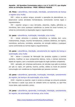 Apostila - 60 Questões Comentadas sobre a Lei nº 6.437/77, que dispõe
sobre as Infrações Sanitárias - PROF. RÔMULO PASSOS
https://www.facebook.com/ProfessorRomuloPassos 76
10. Pena - advertência, intervenção, interdição, cancelamento da licença
e registro e/ou multa;
XIII - retirar ou aplicar sangue, proceder a operações de plasmaferese, ou
desenvolver outras atividades hemoterápicas, contrariando normas legais e
regulamentares.
XIV - exportar sangue e seus derivados, placentas, órgãos, glândulas ou
hormônios, bem como quaisquer substâncias ou partes do corpo humano, ou
utilizá-los contrariando as disposições legais e regulamentares.
11. pena - advertência, inutilização, interdição, e/ou multa;
XV - rotular alimentos e produtos alimentícios ou bebidas bem como
medicamentos, drogas, insumos farmacêuticos, produtos dietéticos, de higiene,
cosméticos, perfumes, correlatos, saneantes, de correção estética e quaisquer
outros contrariando as normas legais e regulamentares.
12. pena - advertência, interdição, cancelamento do registro da licença e
autorização, e/ou multa
XVI - alterar o processo de fabricação dos produtos sujeitos a controle
sanitário, modificar os seus componentes básicos, nome, e demais elementos
objeto do registro, sem a necessária autorização do órgão sanitário competente.
XXII - aplicação, por empresas particulares, de raticidas cuja ação se produza
por gás ou vapor, em galerias, bueiros, porões, sótãos ou locais de possível
comunicação com residências ou freqüentados por pessoas e animais.
13. pena - advertência, apreensão, inutilização, interdição, cancelamento
do registro, da licença e da autorização, e/ou multa.
XVIII - importar ou exportar, expor à venda ou entregar ao consumo produtos
de interesse à saúde cujo prazo de validade tenha se expirado, ou apor-lhes
novas datas, após expirado o prazo;
14. pena - advertência, apreensão, inutilização, interdição, cancelamento
do registro, da autorização e da licença, e/ou multa;
 