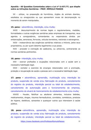 Apostila - 60 Questões Comentadas sobre a Lei nº 6.437/77, que dispõe
sobre as Infrações Sanitárias - PROF. RÔMULO PASSOS
https://www.facebook.com/ProfessorRomuloPassos 77
XX - utilizar, na preparação de hormônios, órgãos de animais doentes,
estafados ou emagrecidos ou que apresentem sinais de decomposição no
momento de serem manipulados.
15. pena - advertência, interdição, e/ou multa;
XXIII - descumprimento de normas legais e regulamentares, medidas,
formalidades e outras exigências sanitárias pelas empresas de transportes, seus
agentes e consignatários, comandantes ou responsáveis diretos por
embarcações, aeronaves, ferrovias, veículos terrestres, nacionais e estrangeiros.
XXIV - inobservância das exigências sanitárias relativas a imóveis, pelos seus
proprietários, ou por quem detenha legalmente a sua posse.
XVII - proceder à cremação de cadáveres, ou utilizá-los, contrariando as
normas sanitárias pertinentes.
16. pena - interdição, e/ou multa;
XXV - exercer profissões e ocupações relacionadas com a saúde sem a
necessária habilitação legal.
XXVI - cometer o exercício de encargos relacionados com a promoção,
proteção e recuperação da saúde a pessoas sem a necessária habilitação legal.
17. pena - advertência, apreensão, inutilização e/ou interdição do
produto, suspensão de venda e/ou fabricação do produto, cancelamento
do registro do produto, interdição parcial ou total do estabelecimento,
cancelamento de autorização para o funcionamento da empresa,
cancelamento do alvará de licenciamento do estabelecimento e/ou multa;
XXVIII - fraudar, falsificar ou adulterar alimentos, inclusive bebidas,
medicamentos, drogas, insumos farmacêuticos, correlatos, comésticos, produtos
de higiene, dietéticos, saneantes e quaisquer outros que interessem à saúde
pública.
18. pena - advertência, apreensão, inutilização e/ou interdição do
produto; suspensão de venda e/ou fabricação do produto, cancelamento
do registro do produto; interdição parcial ou total do estabelecimento,
 