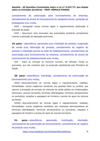 Apostila - 60 Questões Comentadas sobre a Lei nº 6.437/77, que dispõe
sobre as Infrações Sanitárias - PROF. RÔMULO PASSOS
https://www.facebook.com/ProfessorRomuloPassos 78
cancelamento de autorização para funcionamento da empresa,
cancelamento do alvará de licenciamento do estabelecimento, proibição de
propaganda e/ou multa;
XXIX - transgredir outras normas legais e regulamentares destinadas à
proteção da saúde.
XXXI - descumprir atos emanados das autoridades sanitárias competentes
visando à aplicação da legislação pertinente.
19. pena - advertência, apreensão e/ou interdição do produto, suspensão
de venda e/ou fabricação do produto, cancelamento do registro do
produto e interdição parcial ou total do estabelecimento, cancelamento de
autorização para funcionamento da empresa, cancelamento do alvará de
licenciamento do estabelecimento e/ou multa;
XXX - expor ou entregar ao consumo humano, sal refinado, moído ou
granulado, que não contenha iodo na proporção estabelecida pelo Ministério da
Saúde.
20. pena - advertência, interdição, cancelamento da autorização de
funcionamento e/ou multa;
XXXII - descumprimento de normas legais e regulamentares, medidas,
formalidades, outras exigências sanitárias, por pessoas física ou jurídica, que
operem a prestação de serviços de interesse da saúde pública em embarcações,
aeronaves, veículos terrestres, terminais alfandegados, terminais aeroportuários
ou portuários, estações e passagens de fronteira e pontos de apoio de veículos
terrestres.
XXXIII - descumprimento de normas legais e regulamentares, medidas,
formalidades, outras exigências sanitárias, por empresas administradoras de
terminais alfandegados, terminais aeroportuários ou portuários, estações e
passagens de fronteira e pontos de apoio de veículos terrestres.
21. pena - advertência, apreensão, inutilização, interdição,
cancelamento da autorização de funcionamento, cancelamento do registro
do produto e/ou multa;
 