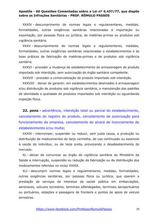 Apostila - 60 Questões Comentadas sobre a Lei nº 6.437/77, que dispõe
sobre as Infrações Sanitárias - PROF. RÔMULO PASSOS
https://www.facebook.com/ProfessorRomuloPassos 79
XXXIV - descumprimento de normas legais e regulamentares, medidas,
formalidades, outras exigências sanitárias relacionadas à importação ou
exportação, por pessoas física ou jurídica, de matérias-primas ou produtos sob
vigilância sanitária.
XXXV - descumprimento de normas legais e regulamentares, medidas,
formalidades, outras exigências sanitárias relacionadas a estabelecimentos e às
boas práticas de fabricação de matérias-primas e de produtos sob vigilância
sanitária.
XXXVI - proceder a mudança de estabelecimento de armazenagem de produto
importado sob interdição, sem autorização do órgão sanitário competente.
XXXVII - proceder a comercialização de produto importado sob interdição.
XXXVIII - deixar de garantir, em estabelecimentos destinados à armazenagem
e/ou distribuição de produtos sob vigilância sanitária, a manutenção dos padrões
de identidade e qualidade de produtos importados sob interdição ou aguardando
inspeção física.
22. pena - advertência, interdição total ou parcial do estabelecimento,
cancelamento do registro do produto, cancelamento de autorização para
funcionamento da empresa, cancelamento do alvará de licenciamento do
estabelecimento e/ou multa;
XXXIX - interromper, suspender ou reduzir, sem justa causa, a produção ou
distribuição de medicamentos de tarja vermelha, de uso continuado ou essencial
à saúde do indivíduo, ou de tarja preta, provocando o desabastecimento do
mercado.
XL - deixar de comunicar ao órgão de vigilância sanitária do Ministério da
Saúde a interrupção, suspensão ou redução da fabricação ou da distribuição dos
medicamentos referidos no inciso XXXIX.
XLI - descumprir normas legais e regulamentares, medidas, formalidades,
outras exigências sanitárias, por pessoas física ou jurídica, que operem a
prestação de serviços de interesse da saúde pública em embarcações,
aeronaves, veículos terrestres, terminais alfandegados, terminais aeroportuários
ou portuários, estações e passagens de fronteira e pontos de apoio de veículo
terrestres.
 