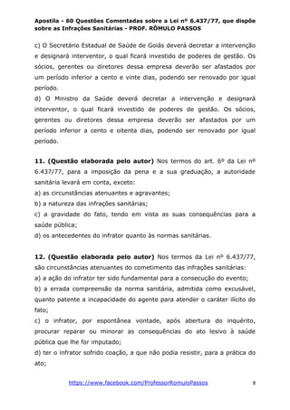 Apostila - 60 Questões Comentadas sobre a Lei nº 6.437/77, que dispõe
sobre as Infrações Sanitárias - PROF. RÔMULO PASSOS
https://www.facebook.com/ProfessorRomuloPassos 8
c) O Secretário Estadual de Saúde de Goiás deverá decretar a intervenção
e designará interventor, o qual ficará investido de poderes de gestão. Os
sócios, gerentes ou diretores dessa empresa deverão ser afastados por
um período inferior a cento e vinte dias, podendo ser renovado por igual
período.
d) O Ministro da Saúde deverá decretar a intervenção e designará
interventor, o qual ficará investido de poderes de gestão. Os sócios,
gerentes ou diretores dessa empresa deverão ser afastados por um
período inferior a cento e oitenta dias, podendo ser renovado por igual
período.
11. (Questão elaborada pelo autor) Nos termos do art. 6º da Lei nº
6.437/77, para a imposição da pena e a sua graduação, a autoridade
sanitária levará em conta, exceto:
a) as circunstâncias atenuantes e agravantes;
b) a natureza das infrações sanitárias;
c) a gravidade do fato, tendo em vista as suas consequências para a
saúde pública;
d) os antecedentes do infrator quanto às normas sanitárias.
12. (Questão elaborada pelo autor) Nos termos da Lei nº 6.437/77,
são circunstâncias atenuantes do cometimento das infrações sanitárias:
a) a ação do infrator ter sido fundamental para a consecução do evento;
b) a errada compreensão da norma sanitária, admitida como excusável,
quanto patente a incapacidade do agente para atender o caráter ilícito do
fato;
c) o infrator, por espontânea vontade, após abertura do inquérito,
procurar reparar ou minorar as consequências do ato lesivo à saúde
pública que lhe for imputado;
d) ter o infrator sofrido coação, a que não podia resistir, para a prática do
ato;
 