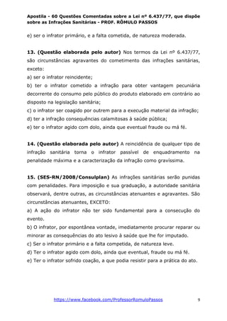 Apostila - 60 Questões Comentadas sobre a Lei nº 6.437/77, que dispõe
sobre as Infrações Sanitárias - PROF. RÔMULO PASSOS
https://www.facebook.com/ProfessorRomuloPassos 9
e) ser o infrator primário, e a falta cometida, de natureza moderada.
13. (Questão elaborada pelo autor) Nos termos da Lei nº 6.437/77,
são circunstâncias agravantes do cometimento das infrações sanitárias,
exceto:
a) ser o infrator reincidente;
b) ter o infrator cometido a infração para obter vantagem pecuniária
decorrente do consumo pelo público do produto elaborado em contrário ao
disposto na legislação sanitária;
c) o infrator ser coagido por outrem para a execução material da infração;
d) ter a infração consequências calamitosas à saúde pública;
e) ter o infrator agido com dolo, ainda que eventual fraude ou má fé.
14. (Questão elaborada pelo autor) A reincidência de qualquer tipo de
infração sanitária torna o infrator passível de enquadramento na
penalidade máxima e a caracterização da infração como gravíssima.
15. (SES-RN/2008/Consulplan) As infrações sanitárias serão punidas
com penalidades. Para imposição e sua graduação, a autoridade sanitária
observará, dentre outras, as circunstâncias atenuantes e agravantes. São
circunstâncias atenuantes, EXCETO:
a) A ação do infrator não ter sido fundamental para a consecução do
evento.
b) O infrator, por espontânea vontade, imediatamente procurar reparar ou
minorar as consequências do ato lesivo à saúde que lhe for imputado.
c) Ser o infrator primário e a falta competida, de natureza leve.
d) Ter o infrator agido com dolo, ainda que eventual, fraude ou má fé.
e) Ter o infrator sofrido coação, a que podia resistir para a prática do ato.
 
