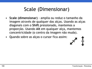102
• Scale (dimensionar) - amplia ou reduz o tamanho da
imagem através de qualquer das alças. Usando as alças
diagonais com o Shift pressionado, mantemos a
proporção. Usando Alt em qualquer alça, mantemos
concentricidade (o centro da imagem não muda).
• Quando sobre as alças o cursor fica assim:
Scale (Dimensionar)
Transformação – Photoshop
 