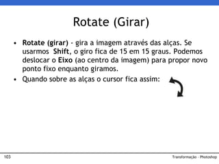 103
• Rotate (girar) - gira a imagem através das alças. Se
usarmos Shift, o giro fica de 15 em 15 graus. Podemos
deslocar o Eixo (ao centro da imagem) para propor novo
ponto fixo enquanto giramos.
• Quando sobre as alças o cursor fica assim:
Rotate (Girar)
Transformação – Photoshop
 