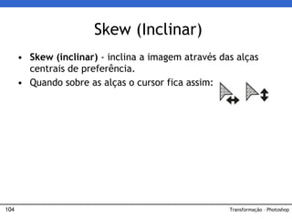 104
• Skew (inclinar) - inclina a imagem através das alças
centrais de preferência.
• Quando sobre as alças o cursor fica assim:
Skew (Inclinar)
Transformação – Photoshop
 
